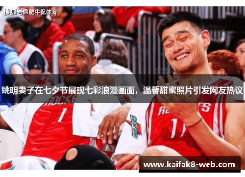 姚明妻子在七夕节展现七彩浪漫画面，温馨甜蜜照片引发网友热议