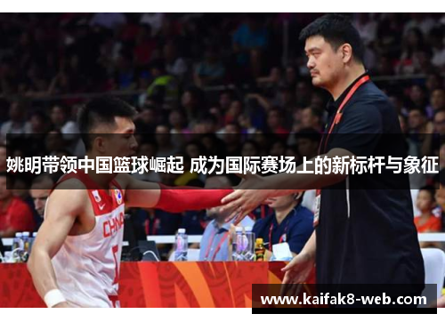 姚明带领中国篮球崛起 成为国际赛场上的新标杆与象征