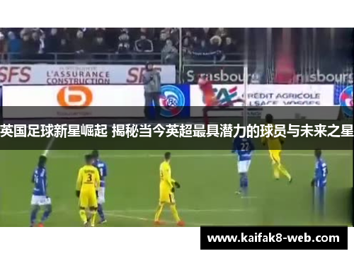 英国足球新星崛起 揭秘当今英超最具潜力的球员与未来之星