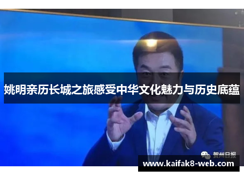 姚明亲历长城之旅感受中华文化魅力与历史底蕴